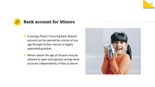Bank account for Minors
◉ A savings /fixed / recurring bank deposit
account can be opened by a minor of any
age through his/her natural or legally
appointed guardian.
◉ Minors above the age of 10 years may be
allowed to open and operate savings bank
accounts independently, if they so desire.
52
 