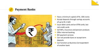 Payment Banks
◉ Have a minimum capital of Rs. 100 crores
◉ Accept deposits through savings accounts
of up to Rs 1 lakh
◉ Issue debit cards and an ATM cards, but
not credit cards
◉ Sell MFs, insurance and pension products
◉ Offer internet banking
◉ Bill payment services
◉ Can not provide loans or accept term
deposits
◉ Can function as Business Correspondent
of another bank
60
 