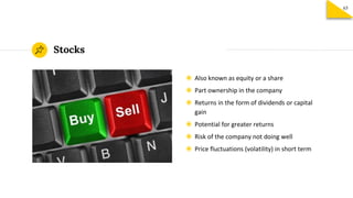 Stocks
◉ Also known as equity or a share
◉ Part ownership in the company
◉ Returns in the form of dividends or capital
gain
◉ Potential for greater returns
◉ Risk of the company not doing well
◉ Price fluctuations (volatility) in short term
65
 