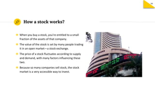 How a stock works?
◉ When you buy a stock, you’re entitled to a small
fraction of the assets of that company.
◉ The value of the stock is set by many people trading
it in an open market—a stock exchange.
◉ The price of a stock fluctuates according to supply
and demand, with many factors influencing these
two.
◉ Because so many companies sell stock, the stock
market is a very accessible way to invest.
66
 