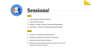 Sessions!
DAY 1
1. Core concepts of financial literacy
2. Indian financial system
3. Banking – Saving, transaction and borrowing products
4. Investment – Securities market and pension products
DAY 2
5. Insurance – Protection related products
6. Grievance redressal mechanism for consumers
7. Various financial inclusion schemes
8. Overview of financial planning and Inclusion of Financial
Literacy in School Curriculum
7
 