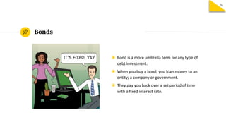 Bonds
◉ Bond is a more umbrella term for any type of
debt investment.
◉ When you buy a bond, you loan money to an
entity; a company or government.
◉ They pay you back over a set period of time
with a fixed interest rate.
76
 