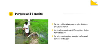 Purpose and Benefits
◉ Farmers taking advantage of price discovery
on futures market
◉ Locking in prices to avoid fluctuations during
harvest season
◉ No price manipulation; decided by forces of
demand and supply
82
 