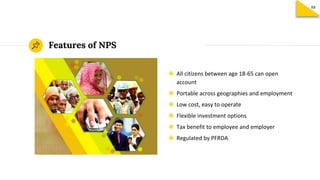 Features of NPS
◉ All citizens between age 18-65 can open
account
◉ Portable across geographies and employment
◉ Low cost, easy to operate
◉ Flexible investment options
◉ Tax benefit to employee and employer
◉ Regulated by PFRDA
88
 