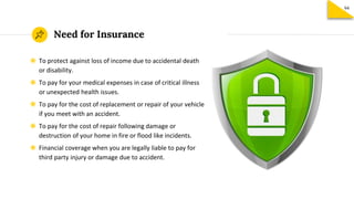 Need for Insurance
◉ To protect against loss of income due to accidental death
or disability.
◉ To pay for your medical expenses in case of critical illness
or unexpected health issues.
◉ To pay for the cost of replacement or repair of your vehicle
if you meet with an accident.
◉ To pay for the cost of repair following damage or
destruction of your home in fire or flood like incidents.
◉ Financial coverage when you are legally liable to pay for
third party injury or damage due to accident.
94
 