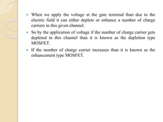  When we apply the voltage at the gate terminal than due to the
electric field it can either deplete or enhance a number of charge
carriers in this given channel.
 So by the application of voltage if the number of charge carrier gets
depleted in this channel than it is known as the depletion type
MOSFET.
 If the number of charge carrier increases than it is known as the
enhancement type MOSFET.
 