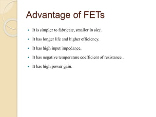 Advantage of FETs
 It is simpler to fabricate, smaller in size.
 It has longer life and higher efficiency.
 It has high input impedance.
 It has negative temperature coefficient of resistance .
 It has high power gain.
 