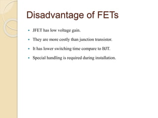 Disadvantage of FETs
 JFET has low voltage gain.
 They are more costly than junction transistor.
 It has lower switching time compare to BJT.
 Special handling is required during installation.
 