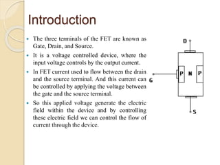 Introduction
 The three terminals of the FET are known as
Gate, Drain, and Source.
 It is a voltage controlled device, where the
input voltage controls by the output current.
 In FET current used to flow between the drain
and the source terminal. And this current can
be controlled by applying the voltage between
the gate and the source terminal.
 So this applied voltage generate the electric
field within the device and by controlling
these electric field we can control the flow of
current through the device.
 