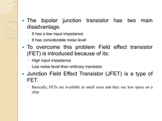 The bipolar junction transistor has two main
disadvantage.
◦ It has a low input impedance
◦ It has considerable noise level
 To overcome this problem Field effect transistor
(FET) is introduced because of its:
◦ High input impedance
◦ Low noise level than ordinary transistor
 Junction Field Effect Transistor (JFET) is a type of
FET.
◦ Basically, FETs are available in small sizes and they use low space on a
chip.
 