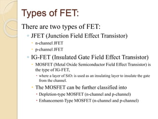 Types of FET:
There are two types of FET:
◦ JFET (Junction Field Effect Transistor)
 n-channel JFET
 p-channel JFET
◦ IG-FET (Insulated Gate Field Effect Transistor)
 MOSFET (Metal Oxide Semiconductor Field Effect Transistor) is
the type of IG-FET,
 where a layer of SiO2 is used as an insulating layer to insulate the gate
from the channel.
 The MOSFET can be further classified into
 Depletion-type MOSFET (n-channel and p-channel)
 Enhancement-Type MOSFET (n-channel and p-channel)
 