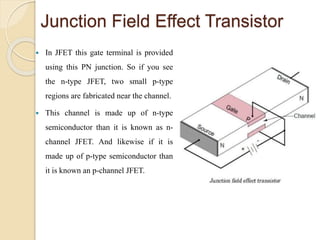 Junction Field Effect Transistor
 In JFET this gate terminal is provided
using this PN junction. So if you see
the n-type JFET, two small p-type
regions are fabricated near the channel.
 This channel is made up of n-type
semiconductor than it is known as n-
channel JFET. And likewise if it is
made up of p-type semiconductor than
it is known an p-channel JFET.
 