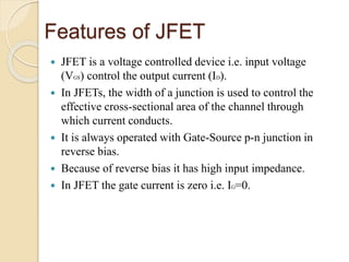 Features of JFET
 JFET is a voltage controlled device i.e. input voltage
(VGS) control the output current (ID).
 In JFETs, the width of a junction is used to control the
effective cross-sectional area of the channel through
which current conducts.
 It is always operated with Gate-Source p-n junction in
reverse bias.
 Because of reverse bias it has high input impedance.
 In JFET the gate current is zero i.e. IG=0.
 