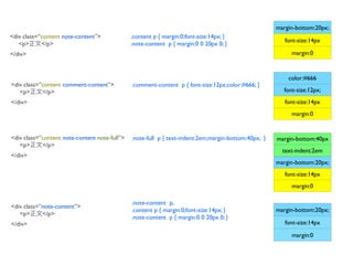 margin-bottom:20px;
<div class=”content note-content”>             .content p { margin:0;font-size:14px; }
                                                                                                         font-size:14px
   <p>      </p>                               .note-content p { margin:0 0 20px 0; }
</div>                                                                                                     margin:0



                                                                                                          color:#666
<div class=”content comment-content”>          .comment-content p { font-size:12px;color:#666; }
   <p>      </p>                                                                                        font-size:12px;
</div>                                                                                                   font-size:14px
                                                                                                           margin:0


<div class=”content note-content note-full”>   .note-full p { text-indent:2em;margin-bottom:40px; }   margin-bottom:40px
   <p>      </p>
                                                                                                        text-indent:2em
</div>
                                                                                                      margin-bottom:20px;
                                                                                                         font-size:14px
                                                                                                           margin:0

                                               .note-content p,
<div class=”note-content”>
                                               .content p { margin:0;font-size:14px; }                margin-bottom:20px;
   <p>      </p>
                                               .note-content p { margin:0 0 20px 0; }
</div>                                                                                                   font-size:14px

                                                                                                           margin:0
 