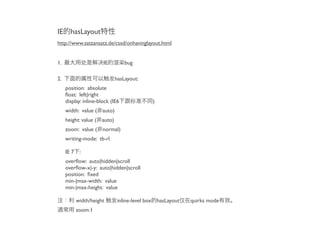 IE     hasLayout
http://www.satzansatz.de/cssd/onhavinglayout.html


1.                     IE         bug

2.                           hasLayout:
     position: absolute
     ﬂoat: left|right
     display: inline-block (IE6            )
     width: value ( auto)
     height: value ( auto)
     zoom: value ( normal)
     writing-mode: tb-rl

     IE 7 :
     overﬂow: auto|hidden|scroll
     overﬂow-x|-y: auto|hidden|scroll
     position: ﬁxed
     min-|max-width: value
     min-|max-height: value

          width/height       inline-level box hasLayout   quirks mode
          zoom:1
 