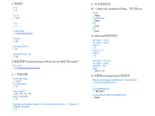 1.                                                                    4.
 3*'3'                                                                0, “”, NaN, null, undeﬁned false             true
 >9
                                                                       !!null
 3+'3'                                                                 > false
 > "33"                                                                !!undeﬁned
                                                                       > false
 +'3'                                                                  !![]
 >3                                                                    > true
                                                                       !!{}
 +new Date                                                             > true
 > 1314181420537
                                                                      5. reference
 '010'|0
                                                                       var obj1 = {a:1};
 > 10
                                                                       var obj2 = obj1;
                                                                       obj2.a
 parseInt('010')
                                                                       >1
 >8
                                                                       obj1.a = 2
                                                                       obj2.a
 parseInt('010',10)
                                                                       >2
 > 10
                                                                       var obj1 = [1,2,3];
2.             "double-precision 64-bit format IEEE 754 values"
                                                                       var obj2 = obj1;
 0.1+0.2                                                               obj1[0] = 99;
 > 0.30000000000000004                                                 obj2
                                                                       > [99, 2, 3]
3.                                                                    6.        prototype-base
 true.toString()
                                                                       Object.prototype.newMethod = function() {
 > "true"
                                                                        console.log('      ');
 (2).toString()
 > "2"                                                                 }
                                                                       (2).newMethod()
 'test'.split('')                                                      >“        ”
 > ["t", "e", "s", "t"]                                                (2).hasOwnProperty(newMethod)
 'test'.charAt(0)                                                      > false
 > "t"

 Number.prototype.length = function(){ return (this + '').length; }
 (10086).length()
 >5
 