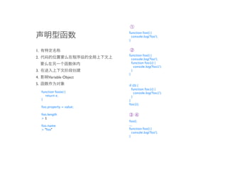 ➀
                             function foo() {
                               console.log('foo');
                             }


1.                           ➁
                             function foo() {
2.                             console.log('foo');
                               function foo1() {
                                 console.log('foo1');
3.                             }
                             }
4.        Variable Object
5.                           if (0) {
                               function foo1() {
     function foo(e) {           console.log('foo1');
       return e;               }
     }                       }
                             foo1();
     foo.property = value;

     foo.length              ➂➃
     >1
                             foo();
     foo.name                ...
     > "foo"                 function foo() {
                               console.log('foo');
                             }
 