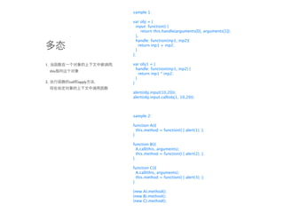 sample 1:

                           var obj = {
                             input: function() {
                                return this.handle(arguments[0], arguments[1]);
                             },
                             handle: function(inp1, inp2){
                               return inp1 + inp2;
                             }
                           };

1.                         var obj1 = {
                             handle: function(inp1, inp2) {
     this
                               return inp1 * inp2;
                             }
2.          call   apply   }

                           alert(obj.input(10,20));
                           alert(obj.input.call(obj1, 10,20));



                           sample 2:

                           function A(){
                             this.method = function() { alert(1); };
                           }

                           function B(){
                             A.call(this, arguments);
                             this.method = function() { alert(2); };
                           }

                           function C(){
                             A.call(this, arguments);
                             this.method = function() { alert(3); };
                           }

                           (new A).method();
                           (new B).method();
                           (new C).method();
 