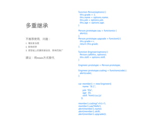 function Person(options) {
               this.grade = 1;
               this.name = options.name;
               this.job = options.job;
               this.age = options.age;
             }

             Person.prototype.say = function(s) {
               alert(s);
             };
             Person.prototype.upgrade = function() {
               this.grade++;
1.             return this.grade;
2.           };
3.
             function Engineer(options) {
               Person.call(this, options);
     mixin     this.skill = options.skill;
             }

             Engineer.prototype = Person.prototype;

             Engineer.prototype.coding = function(code) {
               alert(code);
             };


             var member1 = new Engineer({
                 name: '  ',
                 job: 'f2e',
                 age: 30,
                 skill: 'html/css/js'
               });

             member1.coding('<h1>');
             member1.say('Hello');
             alert(member1.name);
             alert(member1.skill);
             alert(member1.upgrade());
 