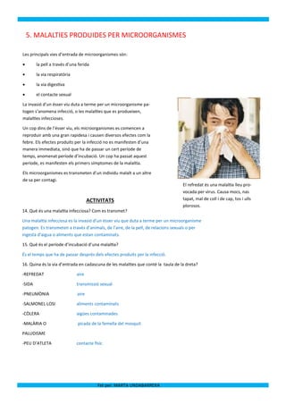 5. MALALTIES PRODUIDES PER MICROORGANISMES

Les principals vies d’entrada de microorganismes són:

       la pell a través d’una ferida

       la via respiratòria

       la via digestiva

       el contacte sexual

La invasió d’un ésser viu duta a terme per un microorganisme pa-
togen s’anomena infecció, o les malalties que es produeixen,
malalties infeccioses.

Un cop dins de l’ésser viu, els microorganismes es comencen a
reproduir amb una gran rapidesa i causen diversos efectes com la
febre. Els efectes produïts per la infecció no es manifesten d’una
manera immediata, sinó que ha de passar un cert període de
temps, anomenat període d’incubació. Un cop ha passat aquest
període, es manifesten els primers símptomes de la malaltia.

Els microorganismes es transmeten d’un individu malalt a un altre
de sa per contagi.
                                                                                   El refredat és una malaltia lleu pro-
                                                                                   vocada per virus. Causa mocs, nas
                                     ACTIVITATS                                    tapat, mal de coll i de cap, tos i ulls
                                                                                   plorosos.
14. Què és una malaltia infecciosa? Com es transmet?

Una malaltia infecciosa es la invasió d’un ésser viu que duta a terme per un microorganisme
patogen. Es transmeten a través d’animals, de l’aire, de la pell, de relacions sexuals o per
ingesta d’aigua o aliments que estan contaminats.

15. Què és el període d’incubació d’una malaltia?

És el temps que ha de passar després dels efectes produïts per la infecció.

16. Quina és la via d’entrada en cadascuna de les malalties que conté la taula de la dreta?

-REFREDAT                     aire

-SIDA                         transmissió sexual

-PNEUMÒNIA                    aire

-SALMONEL·LOSI                aliments contaminats

-CÒLERA                       aigües contaminades

-MALÀRIA O                    picada de la femella del mosquit

PALUDISME

-PEU D’ATLETA                 contacte físic




                                         Fet per: MARTA UNDABARRERA
 