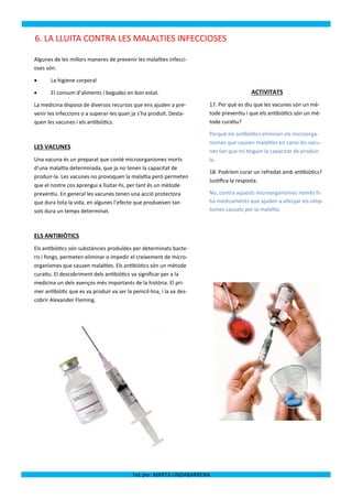 6. LA LLUITA CONTRA LES MALALTIES INFECCIOSES

Algunes de les millors maneres de prevenir les malalties infecci-
oses són:

      La higiene corporal

      El consum d’aliments i begudes en bon estat.                                      ACTIVITATS
La medicina disposa de diversos recursos que ens ajuden a pre-          17. Per què es diu que les vacunes són un mè-
venir les infeccions o a superar-les quan ja s’ha produït. Desta-       tode preventiu i que els antibiòtics són un mè-
quen les vacunes i els antibiòtics.                                     tode curatiu?

                                                                        Perquè els antibiòtics eliminen els microorga-
                                                                        nismes que causen malalties en canvi les vacu-
LES VACUNES
                                                                        nes fan que no tinguin la capacitat de produir-
Una vacuna és un preparat que conté microorganismes morts               la.
d’una malaltia determinada, que ja no tenen la capacitat de
                                                                        18. Podríem curar un refredat amb antibiòtics?
produir-la. Les vacunes no provoquen la malaltia però permeten
                                                                        Justifica la resposta.
que el nostre cos aprengui a lluitar-hi, per tant és un mètode
preventiu. En general les vacunes tenen una acció protectora            No, contra aquests microorganismes només hi
que dura tota la vida, en algunes l’efecte que produeixen tan           ha medicaments que ajuden a alleujar els símp-
sols dura un temps determinat.                                          tomes causats per la malaltia.



ELS ANTIBIÒTICS
Els antibiòtics són substàncies produïdes per determinats bacte-
ris i fongs, permeten eliminar o impedir el creixement de micro-
organismes que causen malalties. Els antibiòtics són un mètode
curatiu. El descobriment dels antibiòtics va significar per a la
medicina un dels avenços més importants de la història. El pri-
mer antibiòtic que es va produir va ser la penicil·lina, i la va des-
cobrir Alexander Fleming.




                                            Fet per: MARTA UNDABARRENA
 