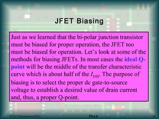 JFET Biasing
Just as we learned that the bi-polar junction transistor
must be biased for proper operation, the JFET too
must be biased for operation. Let’s look at some of the
methods for biasing JFETs. In most cases the ideal Q-
point will be the middle of the transfer characteristic
curve which is about half of the IDSS. The purpose of
biasing is to select the proper dc gate-to-source
voltage to establish a desired value of drain current
and, thus, a proper Q-point.
ET212 Electronics-FETs Floyd 18
 
