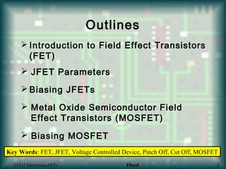 Outlines
 Introduction to Field Effect Transistors
(FET)
 JFET Parameters
 Metal Oxide Semiconductor Field
Effect Transistors (MOSFET)
 Biasing MOSFET
 Biasing JFETs
ET212 Electronics-FETs Floyd 2
Key Words: FET, JFET, Voltage Controlled Device, Pinch Off, Cut Off, MOSFET
 