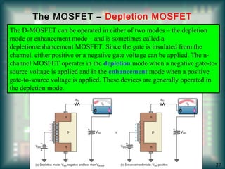 The MOSFET – Depletion MOSFET
The D-MOSFET can be operated in either of two modes – the depletion
mode or enhancement mode – and is sometimes called a
depletion/enhancement MOSFET. Since the gate is insulated from the
channel, either positive or a negative gate voltage can be applied. The n-
channel MOSFET operates in the depletion mode when a negative gate-to-
source voltage is applied and in the enhancement mode when a positive
gate-to-source voltage is applied. These devices are generally operated in
the depletion mode.
27
 