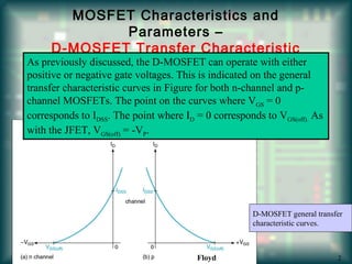 MOSFET Characteristics and
Parameters –
D-MOSFET Transfer Characteristic
As previously discussed, the D-MOSFET can operate with either
positive or negative gate voltages. This is indicated on the general
transfer characteristic curves in Figure for both n-channel and p-
channel MOSFETs. The point on the curves where VGS = 0
corresponds to IDSS. The point where ID = 0 corresponds to VGS(off). As
with the JFET, VGS(off) = -VP.
D-MOSFET general transfer
characteristic curves.
Floyd 2
 