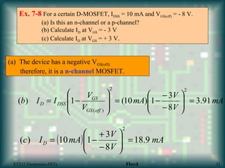 Ex. 7-8 For a certain D-MOSFET, IDSS = 10 mA and VGS(off) = - 8 V.
(a) Is this an n-channel or a p-channel?
(b) Calculate ID at VGS = - 3 V
(c) Calculate ID at VGS = + 3 V.
mA
V
V
mA
V
V
IIb
offGS
GS
DSSD 91.3
8
3
1)10(1)(
22
)(
=





−
−
−=








−=
(a) The device has a negative VGS(off);
therefore, it is a n-channel MOSFET.
( ) mA
V
V
mAIc D 9.18
8
3
110)(
2
=





−
+
−=
ET212 Electronics-FETs Floyd 32
 