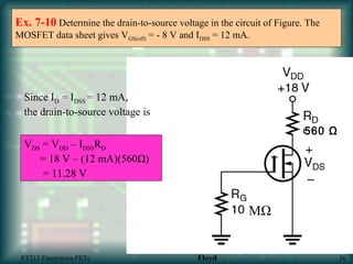 Ex. 7-10 Determine the drain-to-source voltage in the circuit of Figure. The
MOSFET data sheet gives VGS(off) = - 8 V and IDSS = 12 mA.
Since ID = IDSS = 12 mA,
the drain-to-source voltage is
VDS = VDD – IDSSRD
= 18 V – (12 mA)(560Ω)
= 11.28 V
MΩ
560 Ω
_
ET212 Electronics-FETs Floyd 36
 