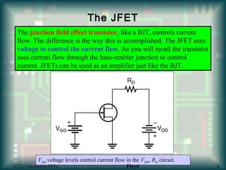 The JFETThe JFET
The junction field effect transistor, like a BJT, controls current
flow. The difference is the way this is accomplished. The JFET uses
voltage to control the current flow. As you will recall the transistor
uses current flow through the base-emitter junction to control
current. JFETs can be used as an amplifier just like the BJT.
VGG voltage levels control current flow in the VDD, RD circuit.
ET212 Electronics-FETs Floyd 4
 