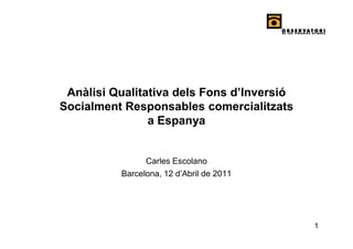 Anàlisi Qualitativa dels Fons d’Inversió
Socialment Responsables comercialitzats
                a Espanya


                Carles Escolano
          Barcelona, 12 d’Abril de 2011




                                            1
 