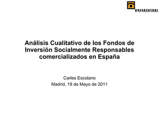 Análisis Cualitativo de los Fondos de Inversión Socialmente Responsables comercializados en España Carles Escolano Madrid, 19 de Mayo de 2011 