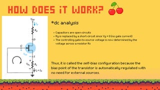 how does it work?
Capacitors are open-circuits
Rg is replaced by a short-circuit since Vg = 0 (no gate current)
The controlling gate-to-source voltage is now determined by the
voltage across a resistor Rs
*dc analysis
Thus, it is called the self-bias configuration because the
bias point of the transistor is automatically regulated with
no need for external sources.
 