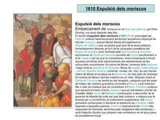 1610 Expulsió dels moriscos Expulsió dels moriscos Embarcament de  moriscos en el  Grau de València , per Pere Oromig, uns anys després dels fets. El decret d' expulsió dels moriscos ( 1609 - 1610 ), promulgat per  Felip III , ordenà l'abandonament del territori actualment espanyol de tots els  moriscos , aquest decret afectà principalment al  Regne de València  que va perdre gran part de la seua població. Immediatament després de la fi de la conquesta castellana del  Regne de Granada  amb l'entrada dels  Reis Catòlics  a  Granada , encomanen al  Cardenal Cisneros  convertir als  moros  pacíficament a la fe  cristiana  per tal que no s'avalotaren. Aviat començaria a forçar aquesta conversió amb subornaments als representants de les comunitats musulmanes i la crema de llibres, començà amb  Alcorans  i seguí amb la  biblioteca de Granada : llibres de  poesia ,  matemàtiques ,  ciència ,  filosofia ,  història , novel·les, contes, etc. Així, es van cremar milers de llibres en la plaça de la  Bibrambla , la més gran de Granada. El nombre de llibres cremats s'estima en un milió. Després d'això el  Cardenal Cisneros  se centrà en els  renegats , categoria que els posà ell mateix als cristians granadins convertits a l' Islam , o per extensió fills o néts de cristians que es convertiren a l' Islam .  Cisneros  pretenia que aquests tornaren a la fe  cristiana  i que se sotmeteren a la llei de Castella. Molts  moros  de l' Albayzin  començaren a desconfiar de la garantia de llibertat de culte per part dels cristians, a mesura que la pressió per a convertir-los al cristianisme augmentava. Els  moros  granadins començaren a demanar la destitució de  Cisneros , i com resposta a aquestes queixes,  Cisneros  empresonà als  moros  més respectats de Granada, tenint-los pels instigadors dels revoltosos, i amb l'objectiu d'evitar que posaren més entrebancs en el seus plans de proselitisme forçat. 
