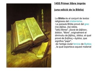 1455 Primer llibre imprès (una edició de la Bíblia) La  Bíblia  és el conjunt de textos religiosos del  cristianisme . La paraula Bíblia prové del  grec  (τα) βιβλια,  (ta) biblia ,  &quot;(els) llibres&quot;, plural de βιβλιον,  biblion , &quot;llibre&quot;, originalment el  diminutiu de βιβλος,  biblos , el qual prové de βυβλος— byblos , que significa &quot;papir&quot;, de l'antiga ciutat  fenícia  de  Byblos , la qual exportava aquest material  
