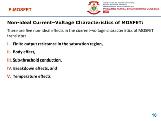 E-MOSFET
18
Non-ideal Current–Voltage Characteristics of MOSFET:
There are five non-ideal effects in the current–voltage characteristics of MOSFET
transistors
I. Finite output resistance in the saturation region,
II. Body effect,
III. Sub-threshold conduction,
IV. Breakdown effects, and
V. Temperature effects
 
