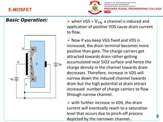 Basic Operation:
E-MOSFET
9
➢ when VGS > VTN, a channel is induced and
application of positive VDS cause drain current
to flow.
➢ Now if you keep VGS fixed and VDS is
increased, the drain terminal becomes more
positive than gate. The charge carriers get
attracted towards drain rather getting
accumulated near SiO2 surface and hence the
charge density in the channel towards drain
decreases. Therefore, increase in VDS will
narrow down the induced channel towards
drain but the high potential at drain attract
increased number of charge carriers to flow
through narrow channel.
➢ with further increase in VDS, the drain
current will eventually reach to a saturation
level that occurs due to pinch-off process
depicted by the narrower channel..
n
n
 