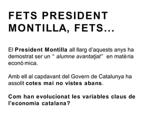 FETS PRESIDENT MONTILLA, FETS... El  President Montilla  all llarg d’aquests anys ha demostrat ser un  “alumne avantatjat”  en matèria econòmica. Amb ell al capdavant del Govern de Catalunya ha assolit  cotes mai no vistes abans . Com han evolucionat les variables claus de l’economia catalana? 