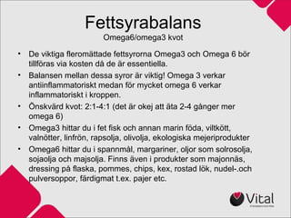 Fettsyrabalans
Omega6/omega3 kvot
• De viktiga fleromättade fettsyrorna Omega3 och Omega 6 bör
tillföras via kosten då de är essentiella.
• Balansen mellan dessa syror är viktig! Omega 3 verkar
antiinflammatoriskt medan för mycket omega 6 verkar
inflammatoriskt i kroppen.
• Önskvärd kvot: 2:1-4:1 (det är okej att äta 2-4 gånger mer
omega 6)
• Omega3 hittar du i fet fisk och annan marin föda, viltkött,
valnötter, linfrön, rapsolja, olivolja, ekologiska mejeriprodukter
• Omega6 hittar du i spannmål, margariner, oljor som solrosolja,
sojaolja och majsolja. Finns även i produkter som majonnäs,
dressing på flaska, pommes, chips, kex, rostad lök, nudel-.och
pulversoppor, färdigmat t.ex. pajer etc.
 