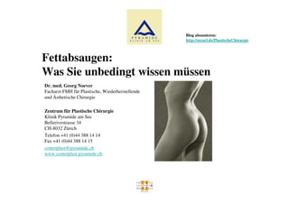 Blog abonnieren:
                                                  http://securl.de/PlastischeChirurgie



Fettabsaugen:
Was Sie unbedingt wissen müssen
Dr. med. Georg Noever
Facharzt FMH für Plastische, Wiederherstellende
und Ästhetische Chirurgie

Zentrum für Plastische Chirurgie
Klinik Pyramide am See
Bellerivestrasse 34
CH-8032 Zürich
Telefon +41 (0)44 388 14 14
Fax +41 (0)44 388 14 15
centerplast@pyramide.ch
www.centerplast.pyramide.ch
 