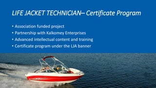 LIFE JACKET TECHNICIAN– Certificate Program
• Association funded project
• Partnership with Kalkomey Enterprises
• Advanced intellectual content and training
• Certificate program under the LJA banner
 