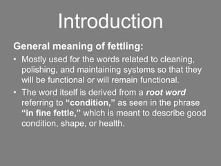 Introduction
General meaning of fettling:
• Mostly used for the words related to cleaning,
polishing, and maintaining systems so that they
will be functional or will remain functional.
• The word itself is derived from a root word
referring to “condition,” as seen in the phrase
“in fine fettle,” which is meant to describe good
condition, shape, or health.
 