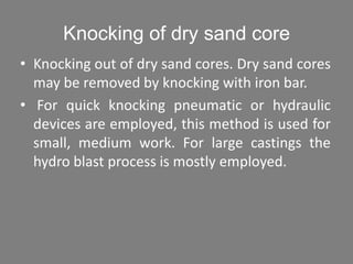 Knocking of dry sand core
• Knocking out of dry sand cores. Dry sand cores
may be removed by knocking with iron bar.
• For quick knocking pneumatic or hydraulic
devices are employed, this method is used for
small, medium work. For large castings the
hydro blast process is mostly employed.
 