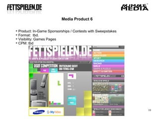 Media Product 6


  Product: In-Game Sponsorships / Contests with Sweepstakes

  Format: tbd.

  Visibility: Games Pages

  CPM: tbd




                                                              10
 
