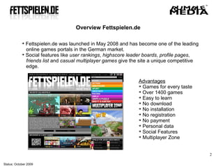 Overview Fettspielen.de

            
              Fettspielen.de was launched in May 2008 and has become one of the leading
              online games portals in the German market.
            
              Social features like user rankings, highscore leader boards, profile pages,
              friends list and casual multiplayer games give the site a unique competitive
              edge.

                                                               Advantages
                                                               
                                                                 Games for every taste
                                                               
                                                                 Over 1400 games
                                                               
                                                                 Easy to learn
                                                               
                                                                 No download
                                                               
                                                                 No installation
                                                               
                                                                 No registration
                                                               
                                                                 No payment
                                                               
                                                                 Personal data
                                                               
                                                                 Social Features
                                                               
                                                                 Multiplayer Zone


                                                                                             2

Status: October 2009
 