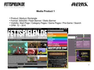 Media Product 1


  Product: Medium Rectangle

  Format: 300x250 / Flash Banner / Static Banner

  Visibility: Start Page / Category Pages / Game Pages / Pre-Game / Search

  CPM: 12 – 20 €




                                                                             5
 