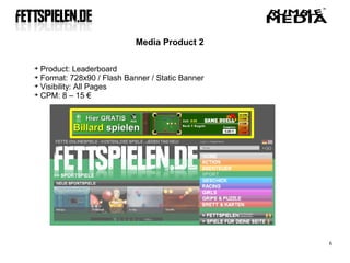 Media Product 2


  Product: Leaderboard

  Format: 728x90 / Flash Banner / Static Banner

  Visibility: All Pages

  CPM: 8 – 15 €




                                                  6
 