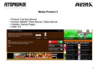 Media Product 3


  Product: Full Size Banner

  Format: 468x60 / Flash Banner / Static Banner

  Visibility: Games Pages

  CPM: 4 €




                                                  7
 